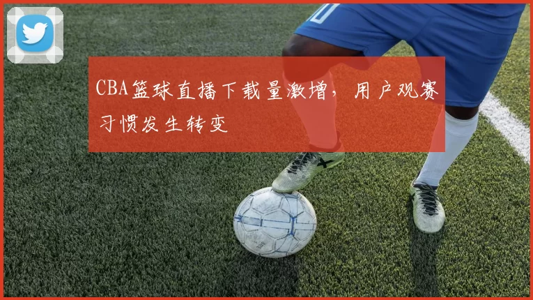 CBA篮球直播下载量激增，用户观赛习惯发生转变