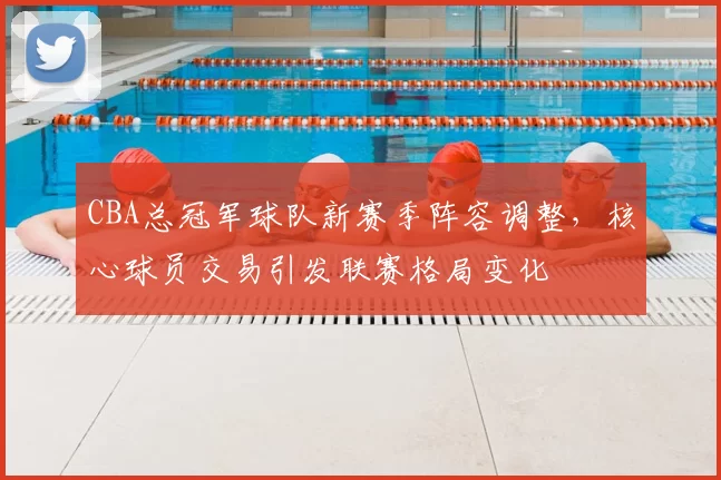 CBA总冠军球队新赛季阵容调整，核心球员交易引发联赛格局变化