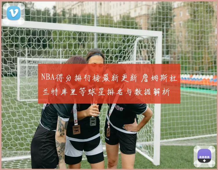 NBA得分排行榜最新更新 詹姆斯杜兰特库里等球星排名与数据解析