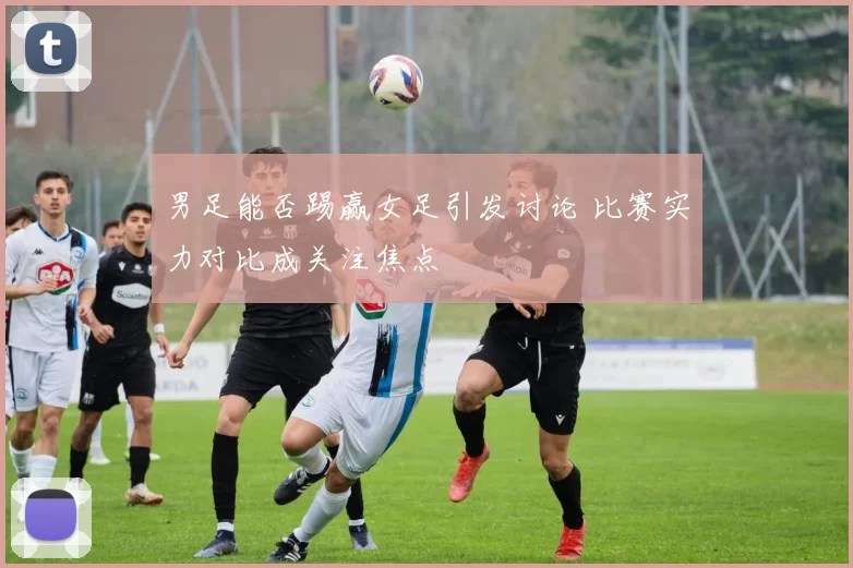 男足能否踢赢女足引发讨论 比赛实力对比成关注焦点