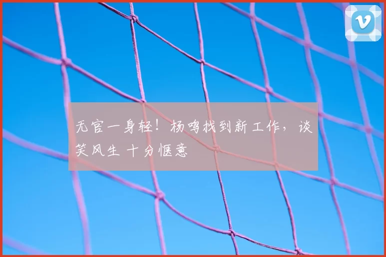 无官一身轻！杨鸣找到新工作，谈笑风生 十分惬意