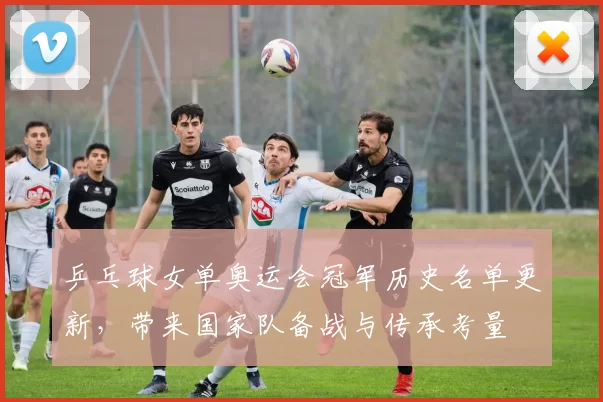 乒乓球女单奥运会冠军历史名单更新，带来国家队备战与传承考量