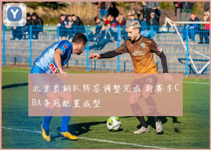 北京首钢队阵容调整完成 新赛季CBA争冠配置成型