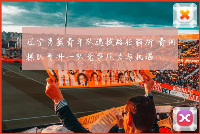 辽宁男篮青年队选拔路径解析 青训梯队晋升一队竞争压力与机遇