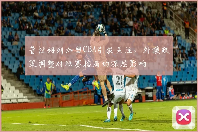 普拉姆利加盟CBA引发关注，外援政策调整对联赛格局的深层影响