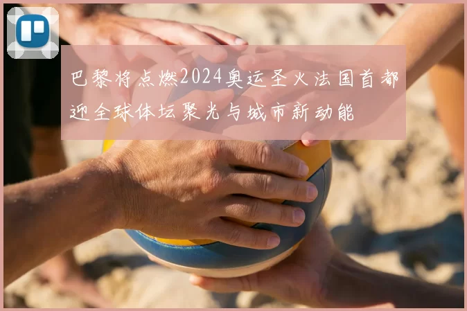 巴黎将点燃2024奥运圣火法国首都迎全球体坛聚光与城市新动能