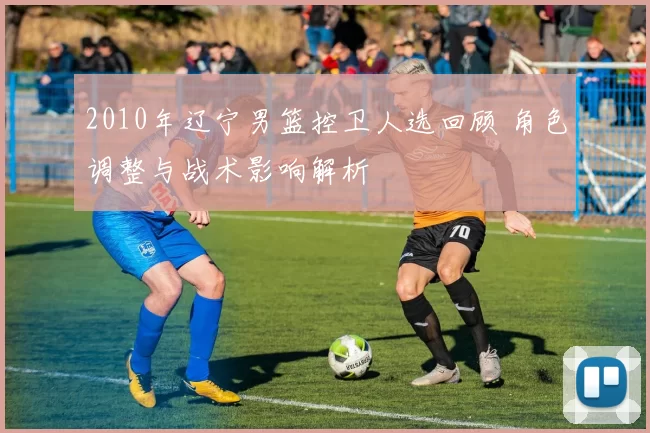 2010年辽宁男篮控卫人选回顾 角色调整与战术影响解析