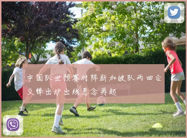 中国队世预赛对阵新加坡队两回合交锋出炉出线悬念再起