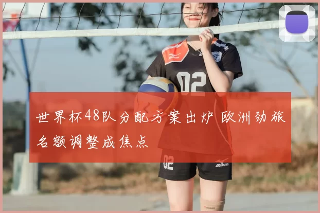 世界杯48队分配方案出炉 欧洲劲旅名额调整成焦点