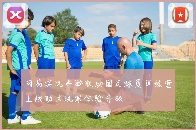 网易实况手游联动国足球员训练营上线助力玩家体验升级