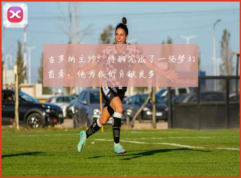 吉罗纳主帅：特狮完成了一场梦幻首秀，他为我们贡献良多
