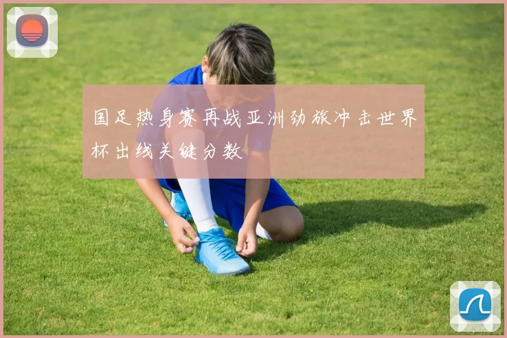 国足热身赛再战亚洲劲旅冲击世界杯出线关键分数