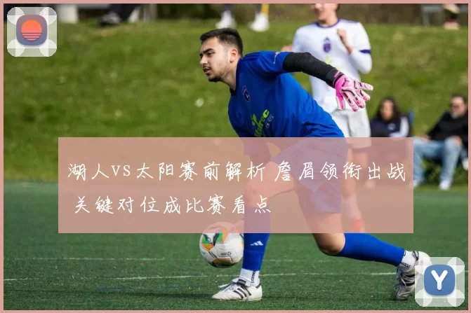 湖人vs太阳赛前解析 詹眉领衔出战 关键对位成比赛看点