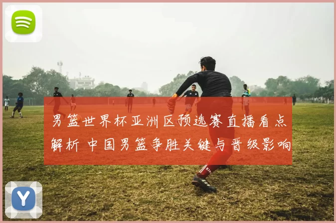 男篮世界杯亚洲区预选赛直播看点解析 中国男篮争胜关键与晋级影响