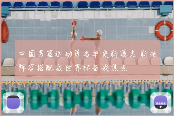 中国男篮运动员名单更新曝光 新老阵容搭配成世界杯备战焦点