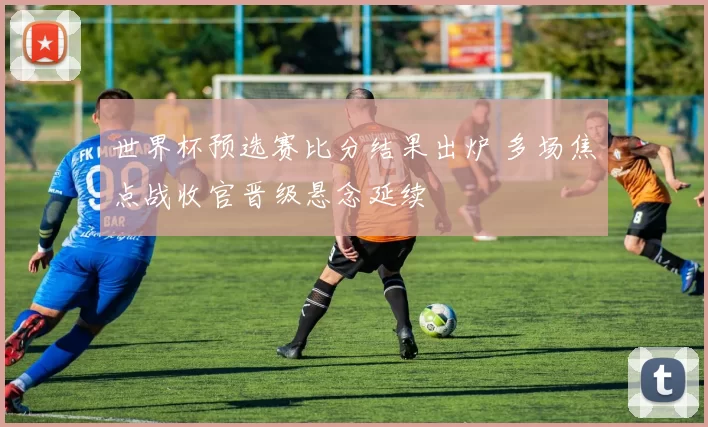 世界杯预选赛比分结果出炉 多场焦点战收官晋级悬念延续