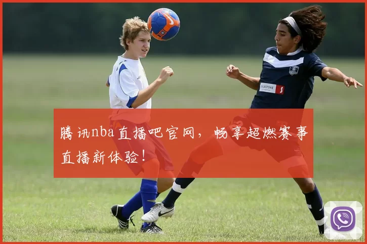 腾讯nba直播吧官网,畅享超燃赛事直播新体验!