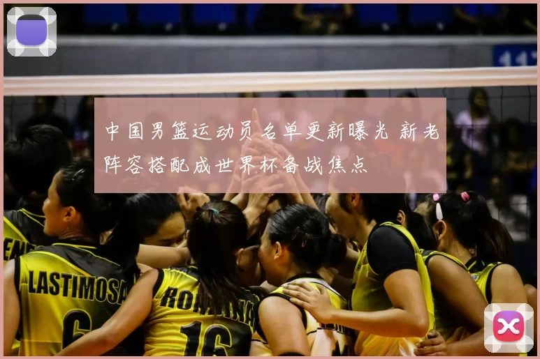 中国男篮运动员名单更新曝光 新老阵容搭配成世界杯备战焦点