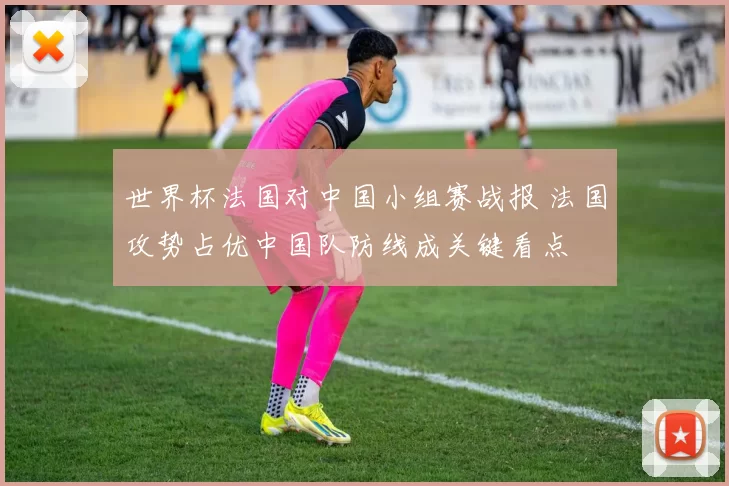 世界杯法国对中国小组赛战报 法国攻势占优中国队防线成关键看点