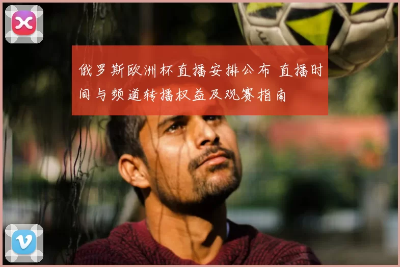 俄罗斯欧洲杯直播安排公布 直播时间与频道转播权益及观赛指南