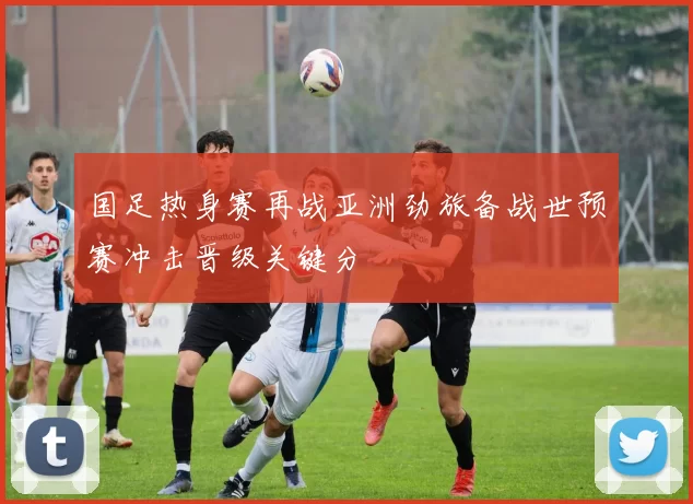 国足热身赛再战亚洲劲旅备战世预赛冲击晋级关键分