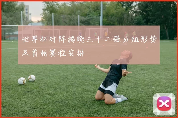 世界杯对阵揭晓三十二强分组形势及首轮赛程安排