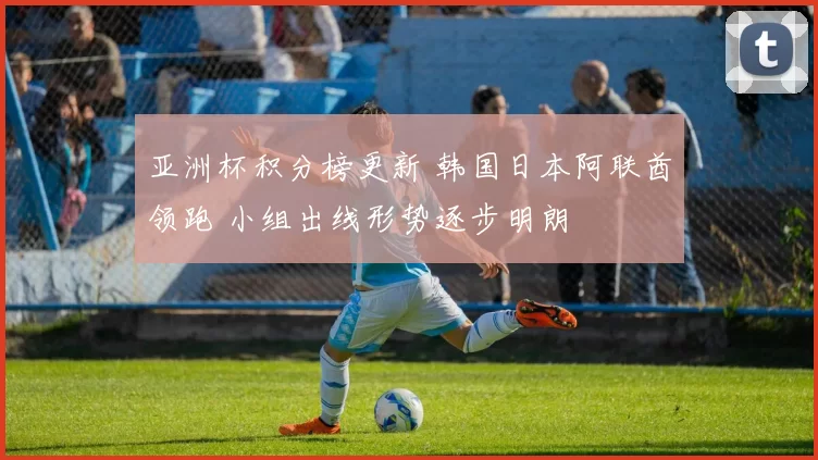 亚洲杯积分榜更新 韩国日本阿联酋领跑 小组出线形势逐步明朗