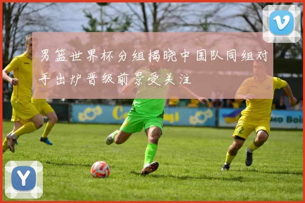 男篮世界杯分组揭晓中国队同组对手出炉晋级前景受关注