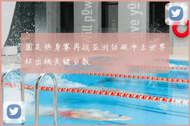 国足热身赛再战亚洲劲旅冲击世界杯出线关键分数