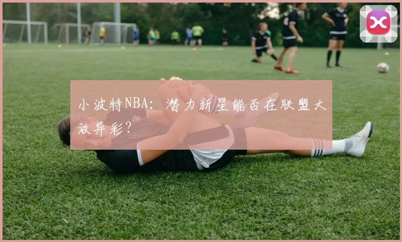 小波特NBA:潜力新星能否在联盟大放异彩?