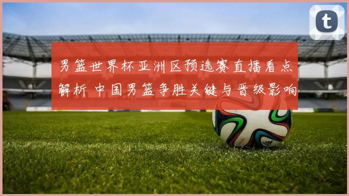 男篮世界杯亚洲区预选赛直播看点解析 中国男篮争胜关键与晋级影响