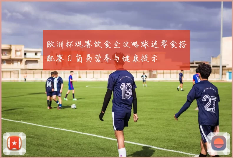 欧洲杯观赛饮食全攻略球迷零食搭配赛日简易营养与健康提示
