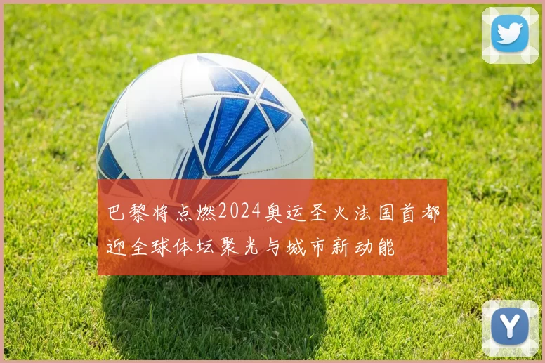 巴黎将点燃2024奥运圣火法国首都迎全球体坛聚光与城市新动能