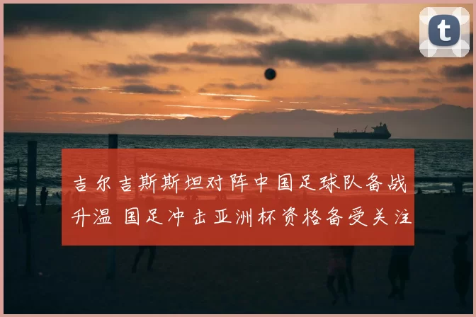 吉尔吉斯斯坦对阵中国足球队备战升温 国足冲击亚洲杯资格备受关注