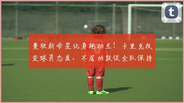 曼联新帝星化身跑动王！卡里克改变球员态度，不居功敦促全队保持