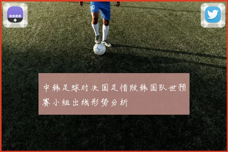 中韩足球对决国足惜败韩国队世预赛小组出线形势分析