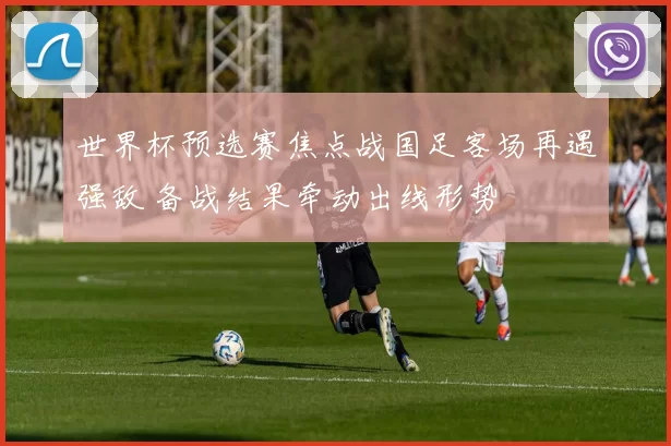 世界杯预选赛焦点战国足客场再遇强敌 备战结果牵动出线形势