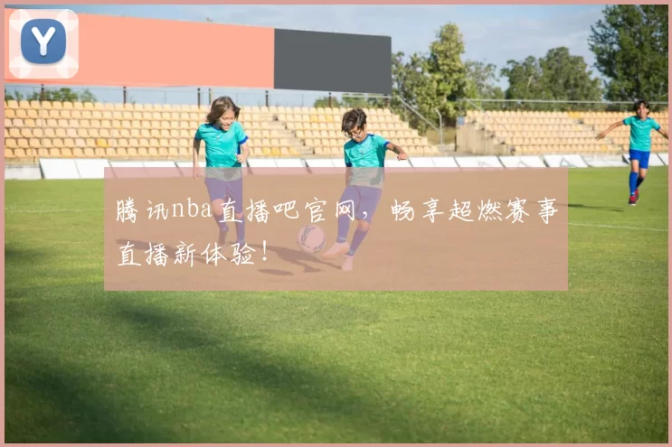 腾讯nba直播吧官网,畅享超燃赛事直播新体验!