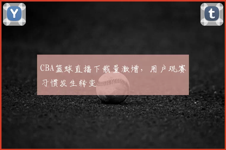 CBA篮球直播下载量激增，用户观赛习惯发生转变