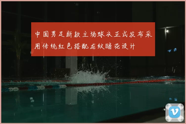 中国男足新款主场球衣正式发布采用传统红色搭配龙纹暗花设计