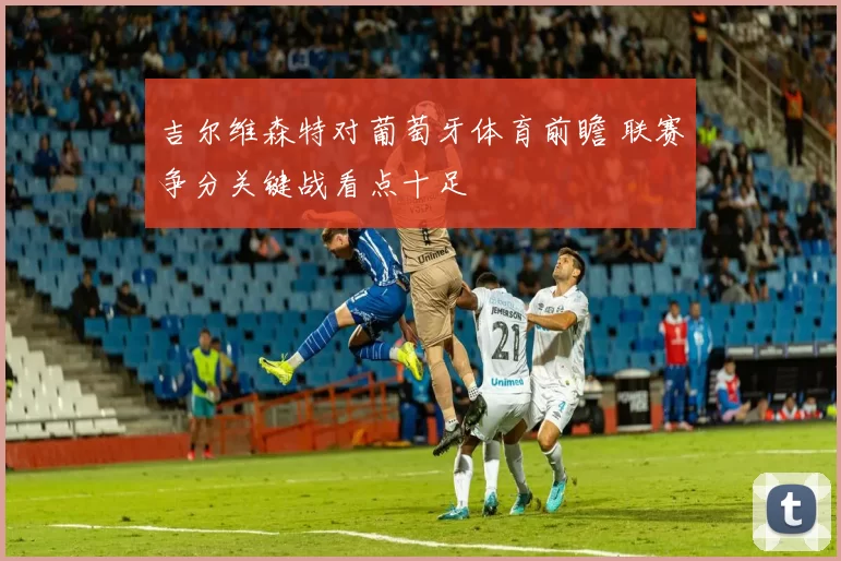 吉尔维森特对葡萄牙体育前瞻 联赛争分关键战看点十足