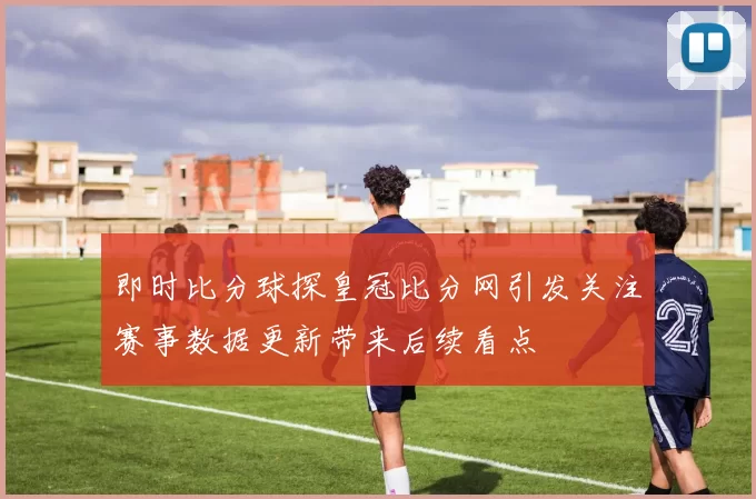 即时比分球探皇冠比分网引发关注赛事数据更新带来后续看点