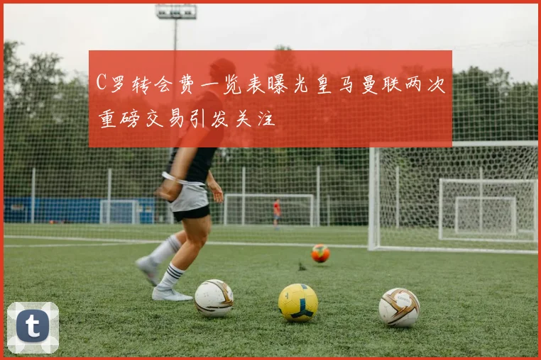 C罗转会费一览表曝光皇马曼联两次重磅交易引发关注