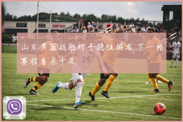 山东男篮战胜对手稳住排名 下一轮赛程看点十足