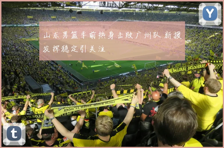 山东男篮季前热身击败广州队 新援发挥稳定引关注