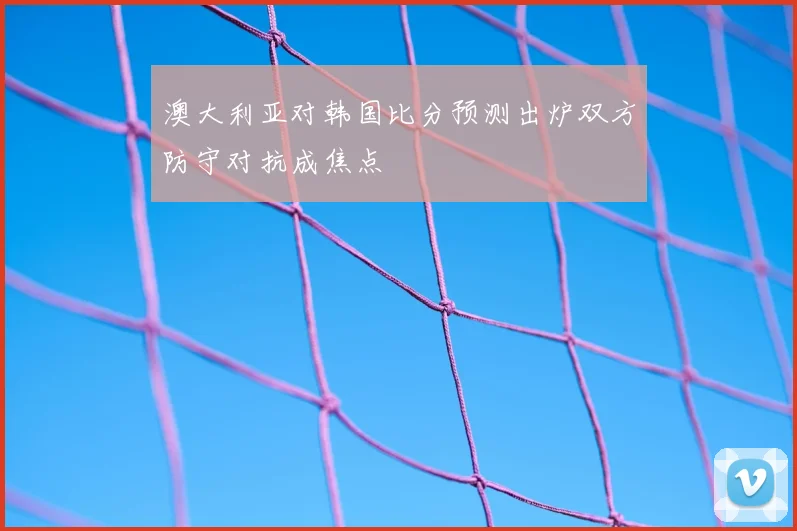 澳大利亚对韩国比分预测出炉双方防守对抗成焦点