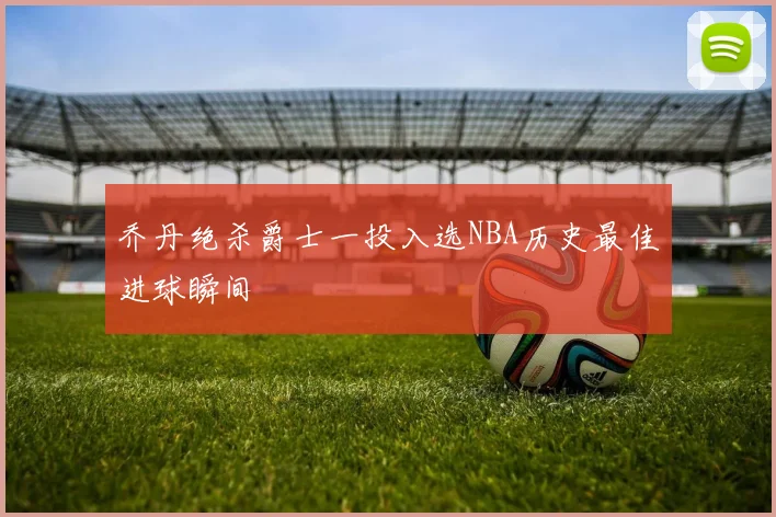 乔丹绝杀爵士一投入选NBA历史最佳进球瞬间