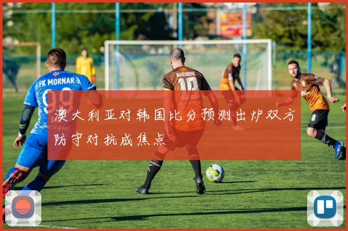 澳大利亚对韩国比分预测出炉双方防守对抗成焦点
