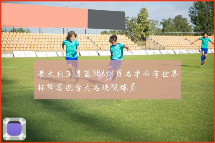 澳大利亚男篮NBA球员名单公布世界杯阵容包含九名现役球员