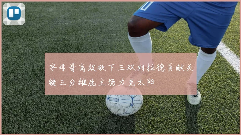 字母哥高效砍下三双利拉德贡献关键三分雄鹿主场力克太阳